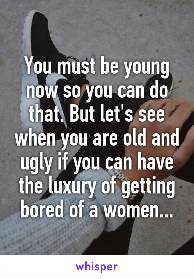 You must be young now so you can do that. But let's see when you are old and ugly if you can have the luxury of getting bored of a women...