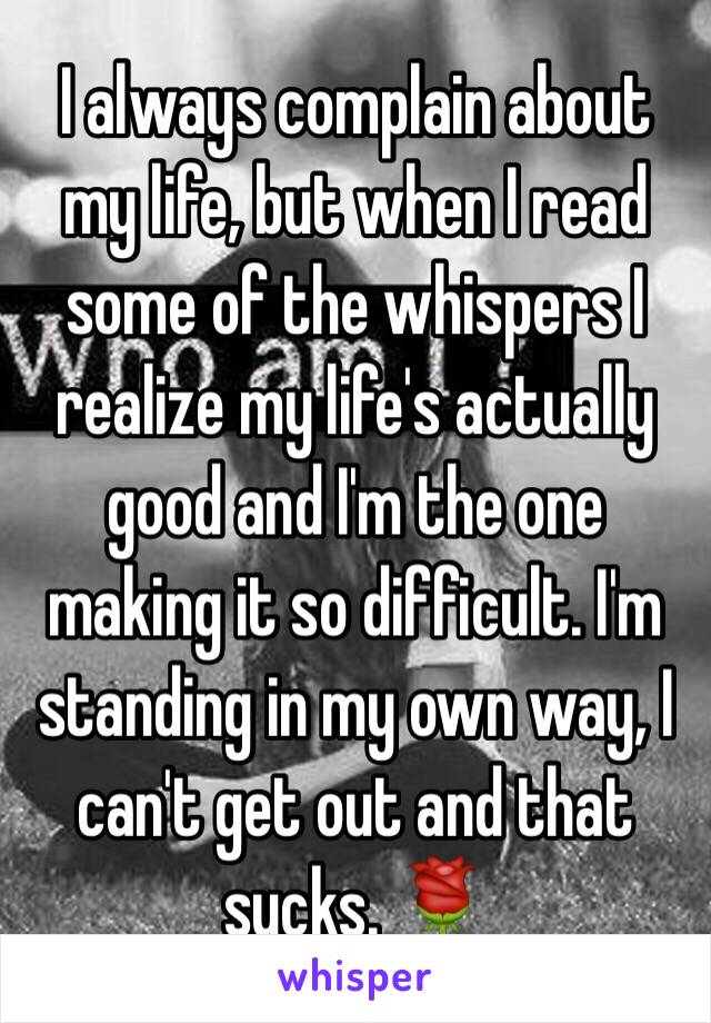 I always complain about my life, but when I read some of the whispers I realize my life's actually good and I'm the one making it so difficult. I'm standing in my own way, I can't get out and that sucks. 🌹