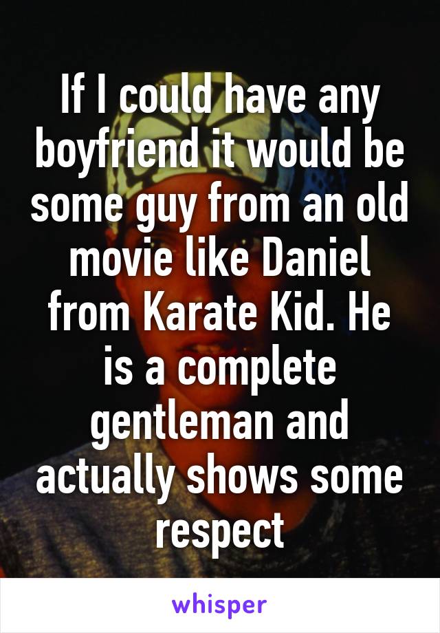 If I could have any boyfriend it would be some guy from an old movie like Daniel from Karate Kid. He is a complete gentleman and actually shows some respect