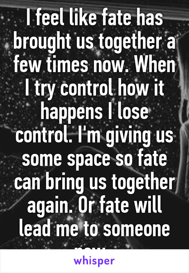 I feel like fate has brought us together a few times now. When I try control how it happens I lose control. I'm giving us some space so fate can bring us together again. Or fate will lead me to someone new. 