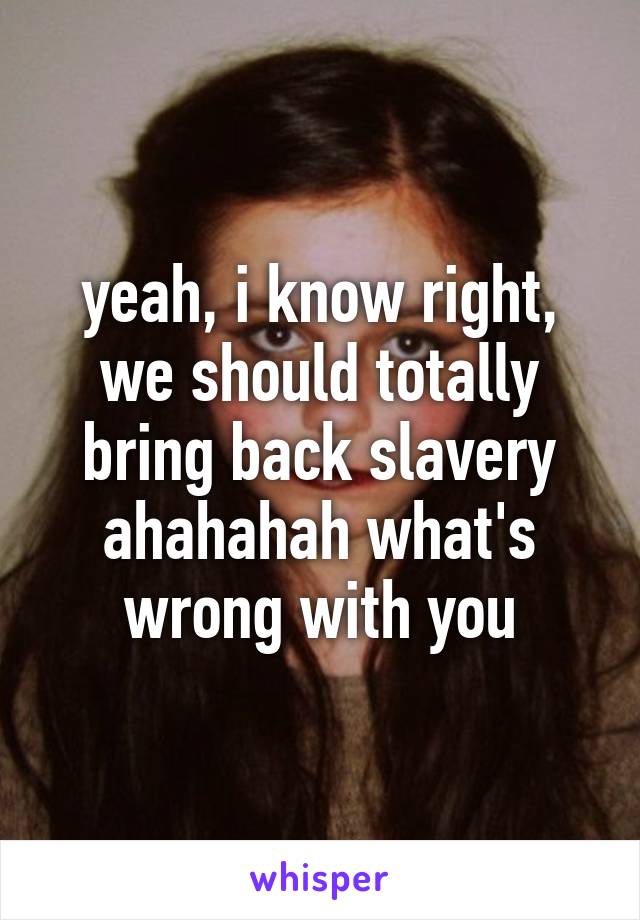 yeah, i know right, we should totally bring back slavery ahahahah what's wrong with you