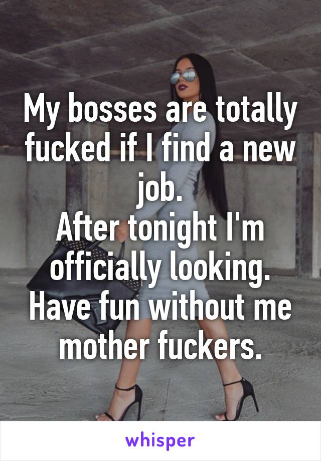 My bosses are totally fucked if I find a new job.
After tonight I'm officially looking.
Have fun without me mother fuckers.