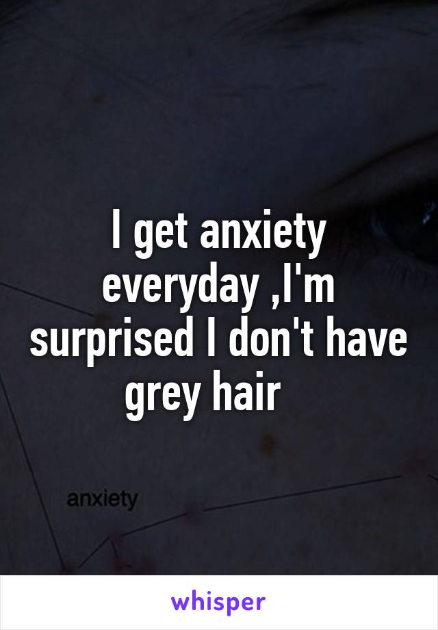 I get anxiety everyday ,I'm surprised I don't have grey hair   