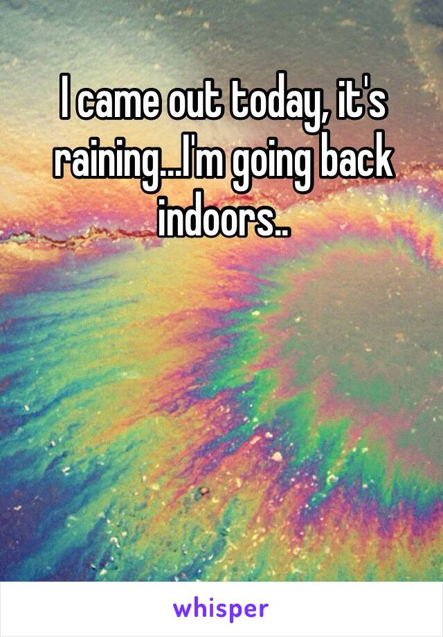 I came out today, it's raining...I'm going back indoors..