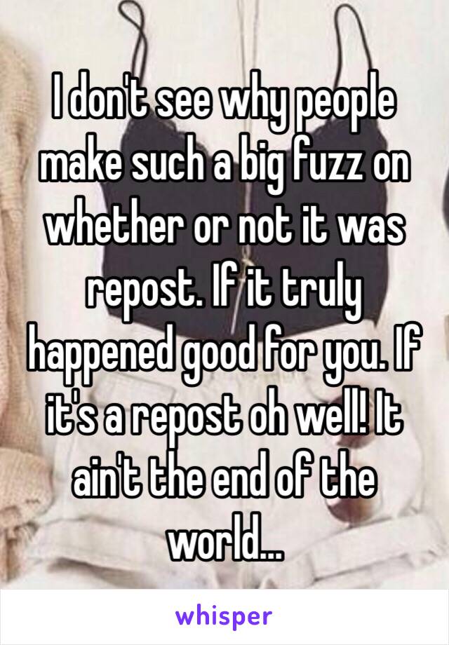 I don't see why people make such a big fuzz on whether or not it was repost. If it truly happened good for you. If it's a repost oh well! It ain't the end of the world...