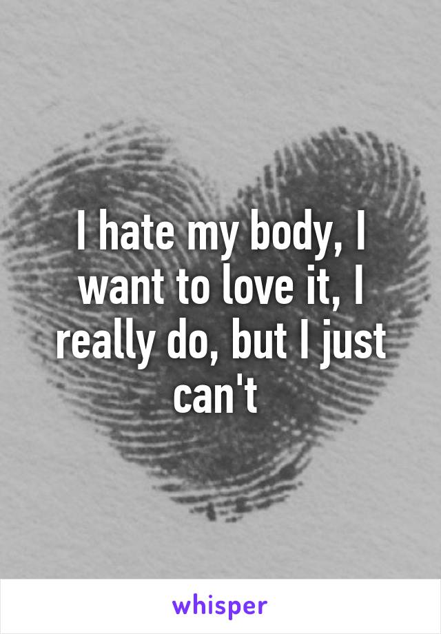 I hate my body, I want to love it, I really do, but I just can't 