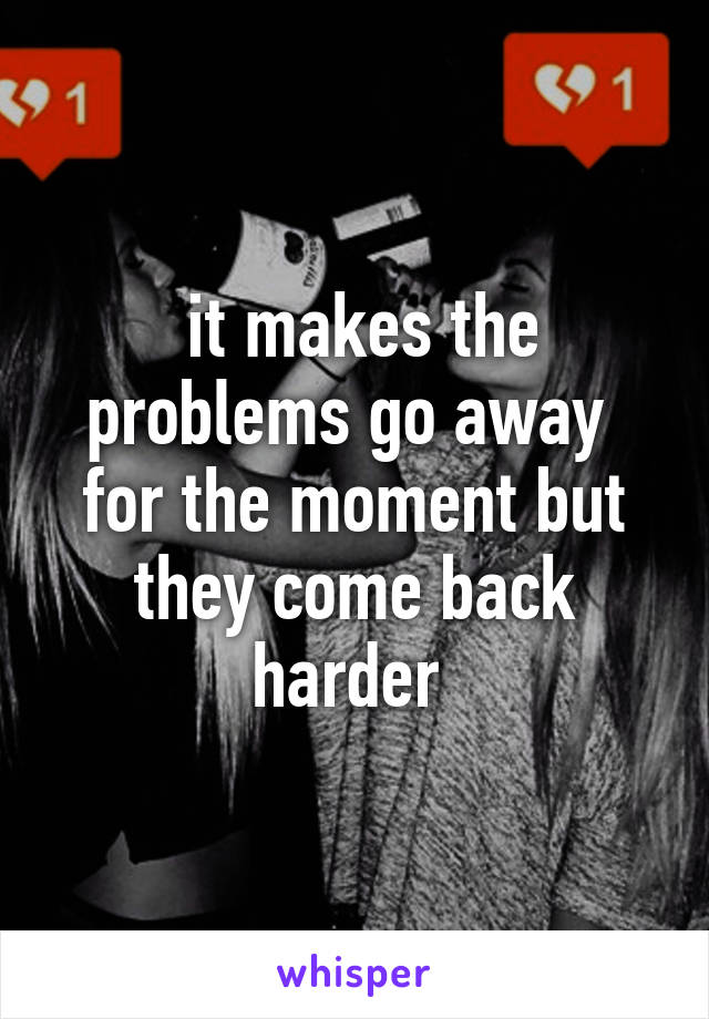  it makes the problems go away  for the moment but they come back harder 