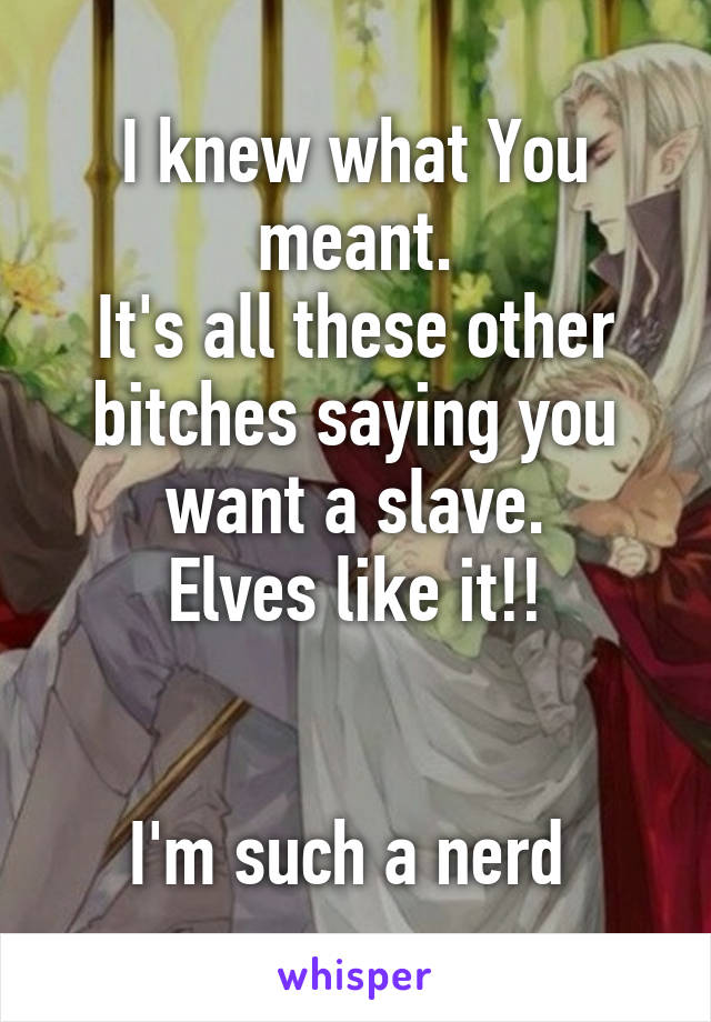 I knew what You meant.
It's all these other bitches saying you want a slave.
Elves like it!!


I'm such a nerd 