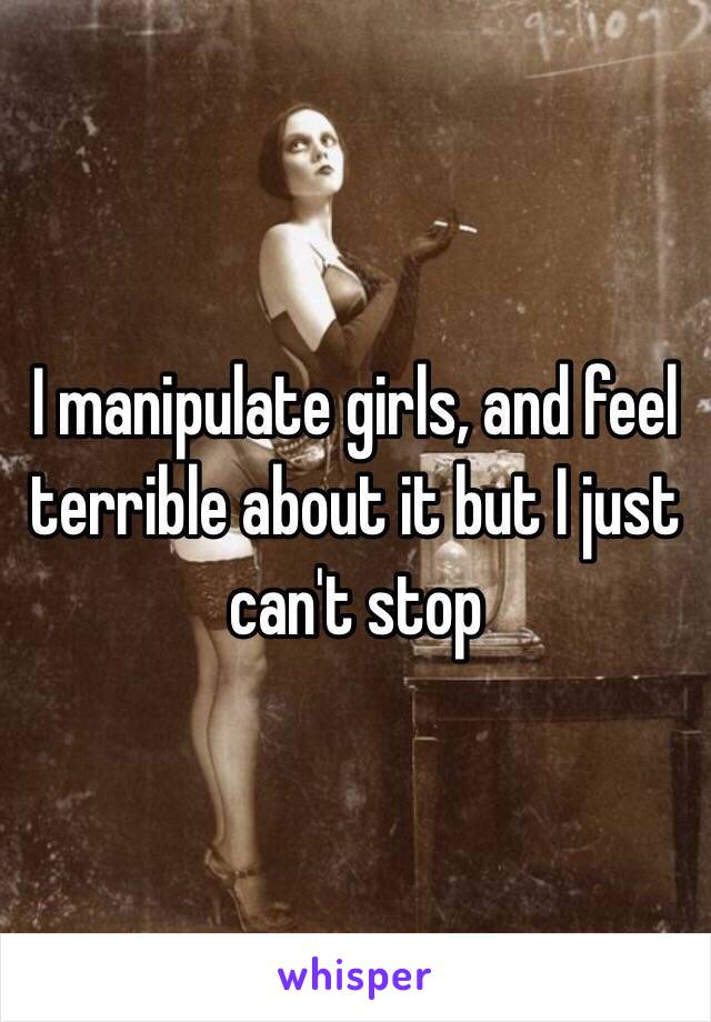 I manipulate girls, and feel terrible about it but I just can't stop 