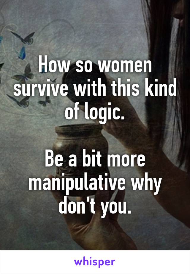 How so women survive with this kind of logic.

Be a bit more manipulative why don't you.