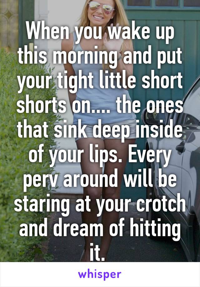 When you wake up this morning and put your tight little short shorts on.... the ones that sink deep inside of your lips. Every perv around will be staring at your crotch and dream of hitting it. 