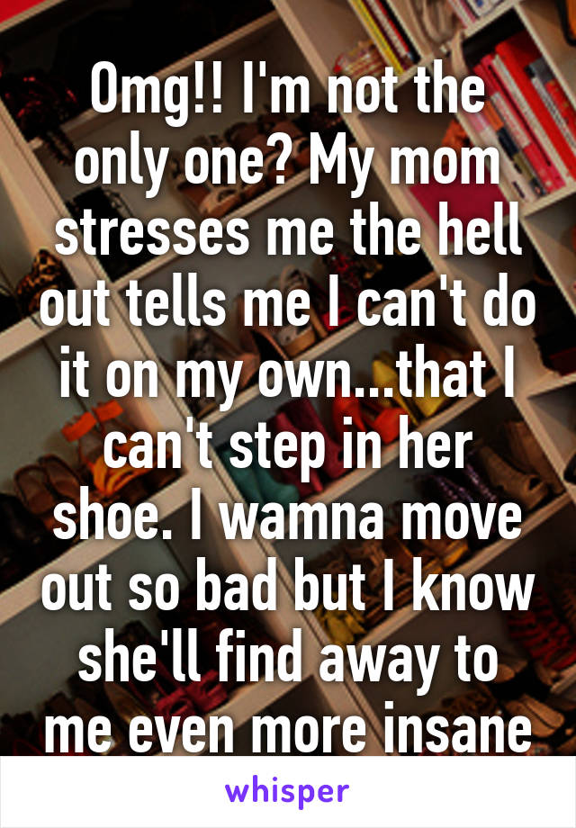 Omg!! I'm not the only one? My mom stresses me the hell out tells me I can't do it on my own...that I can't step in her shoe. I wamna move out so bad but I know she'll find away to me even more insane