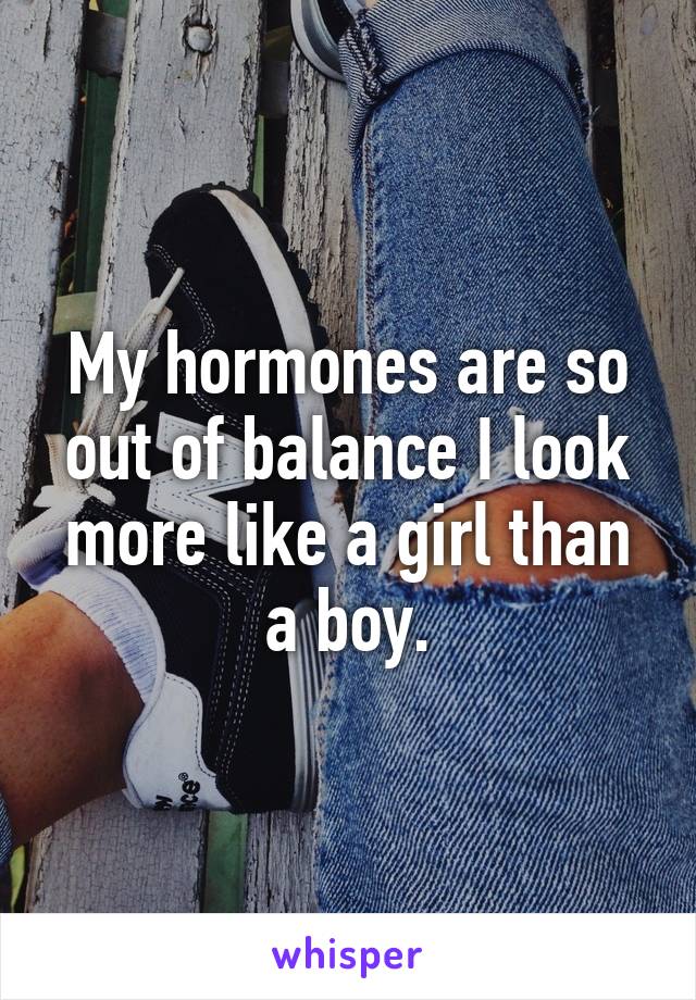 My hormones are so out of balance I look more like a girl than a boy.