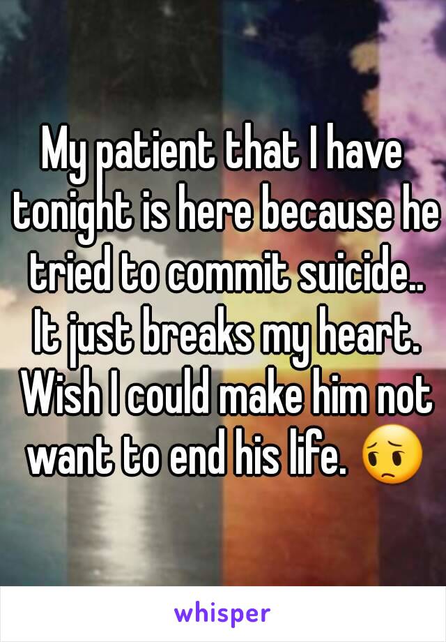 My patient that I have tonight is here because he tried to commit suicide.. It just breaks my heart. Wish I could make him not want to end his life. 😔