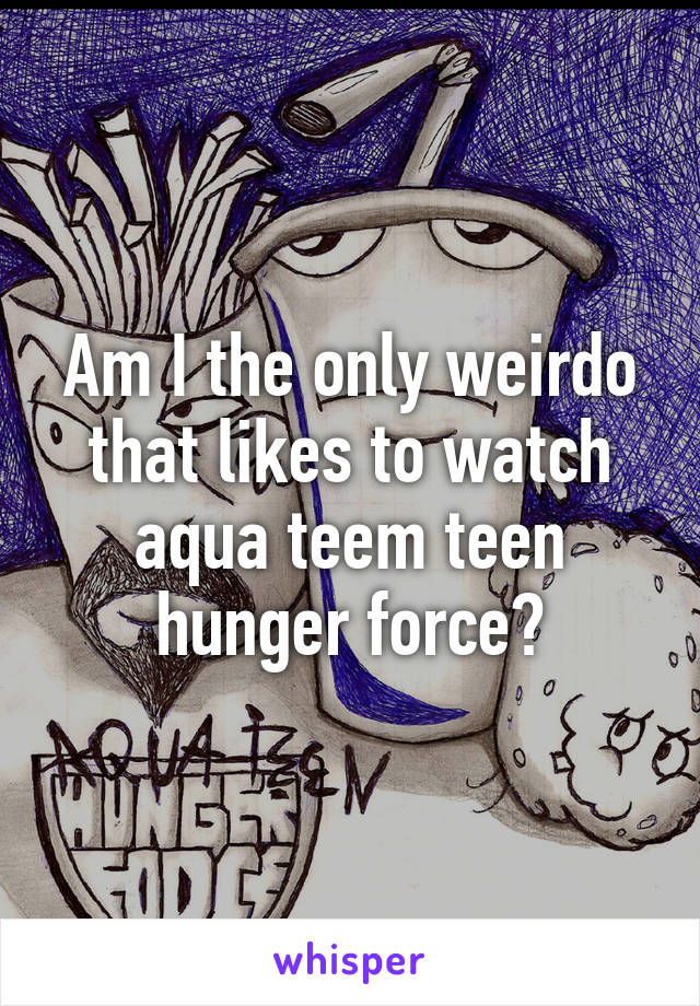 Am I the only weirdo that likes to watch aqua teem teen hunger force?