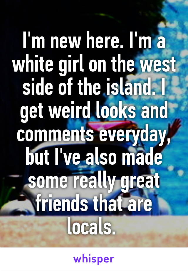I'm new here. I'm a white girl on the west side of the island. I get weird looks and comments everyday, but I've also made some really great friends that are locals. 