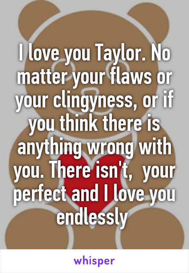 I love you Taylor. No matter your flaws or your clingyness, or if you think there is anything wrong with you. There isn't,  your perfect and I love you endlessly 