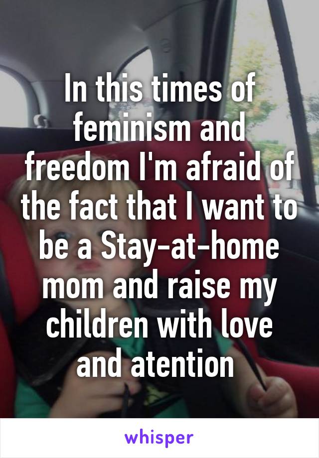 In this times of feminism and freedom I'm afraid of the fact that I want to be a Stay-at-home mom and raise my children with love and atention 