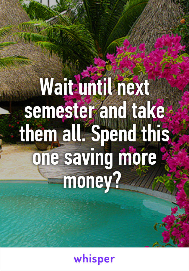 Wait until next semester and take them all. Spend this one saving more money? 