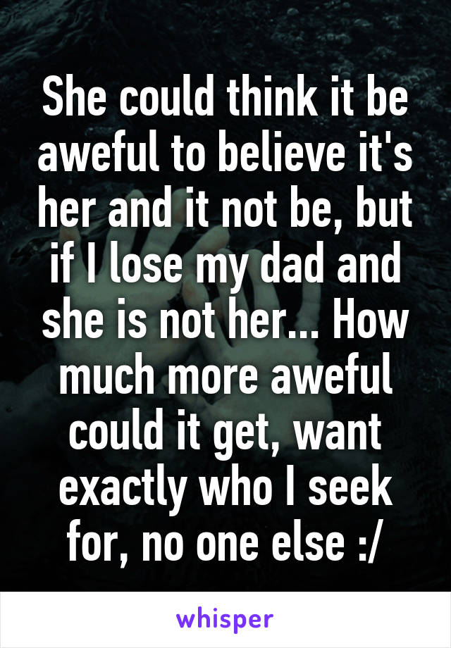 She could think it be aweful to believe it's her and it not be, but if I lose my dad and she is not her... How much more aweful could it get, want exactly who I seek for, no one else :/