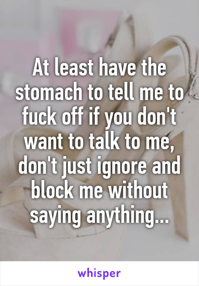 At least have the stomach to tell me to fuck off if you don't want to talk to me, don't just ignore and block me without saying anything...