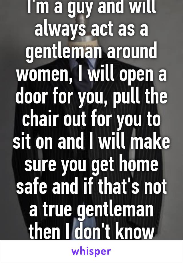 I'm a guy and will always act as a gentleman around women, I will open a door for you, pull the chair out for you to sit on and I will make sure you get home safe and if that's not a true gentleman then I don't know what is 