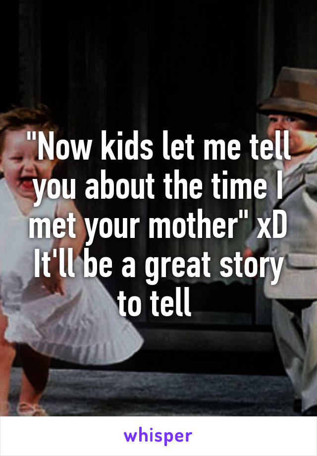 "Now kids let me tell you about the time I met your mother" xD It'll be a great story to tell 