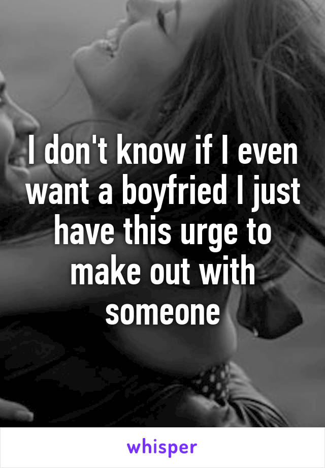 I don't know if I even want a boyfried I just have this urge to make out with someone