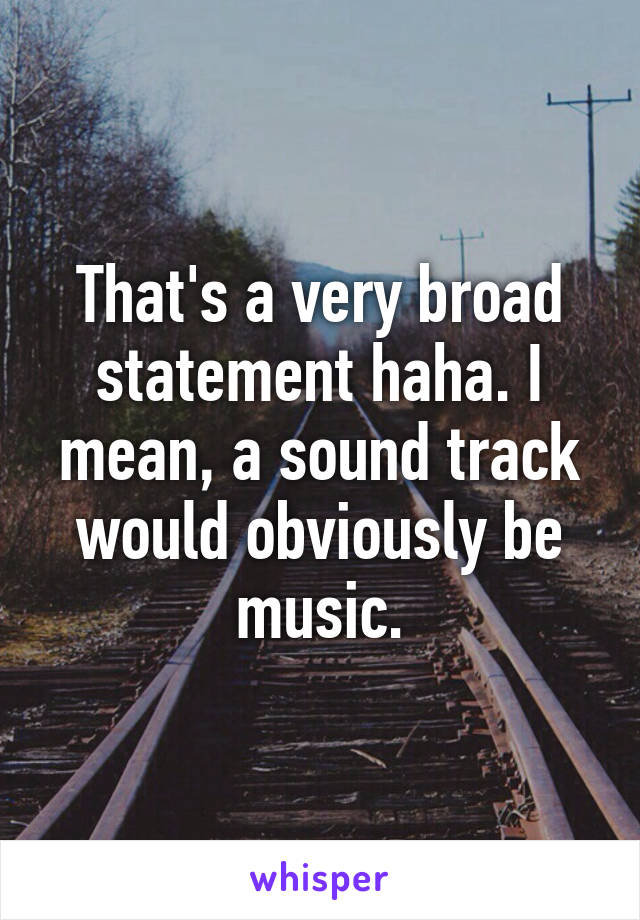 That's a very broad statement haha. I mean, a sound track would obviously be music.
