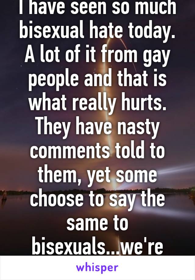 Of all people...
I have seen so much bisexual hate today. A lot of it from gay people and that is what really hurts. They have nasty comments told to them, yet some choose to say the same to bisexuals...we're supposed to be a community...