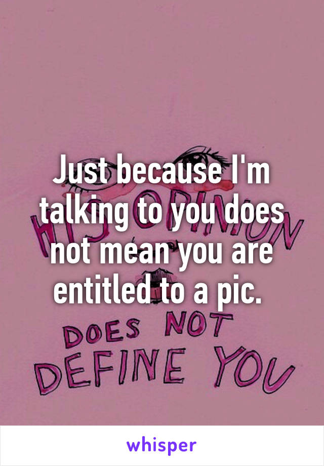 Just because I'm talking to you does not mean you are entitled to a pic. 