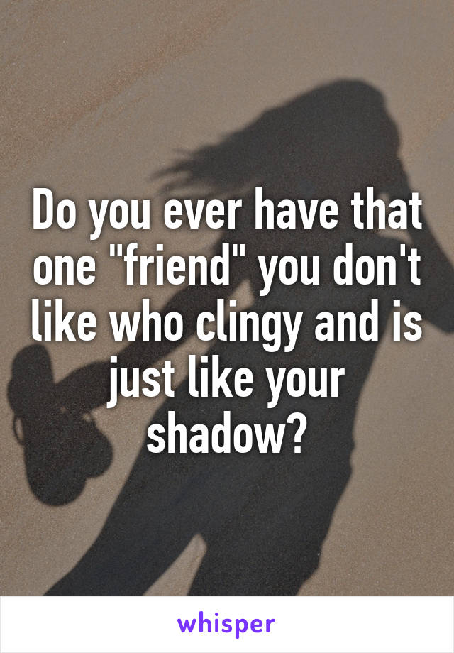 Do you ever have that one "friend" you don't like who clingy and is just like your shadow?