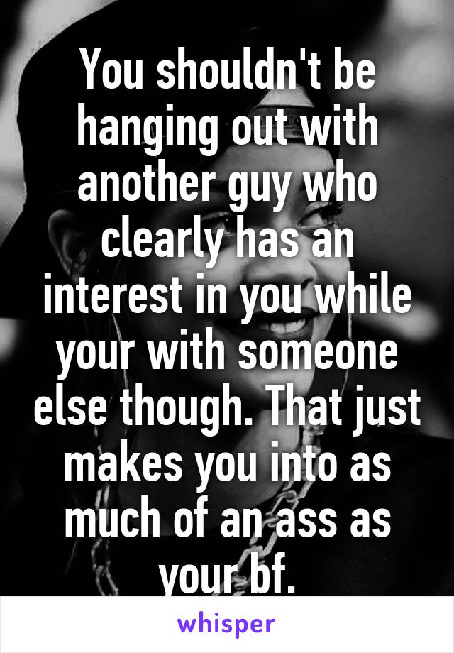 You shouldn't be hanging out with another guy who clearly has an interest in you while your with someone else though. That just makes you into as much of an ass as your bf.