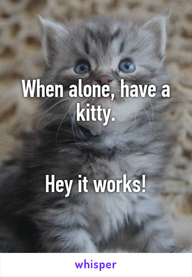 When alone, have a kitty.


Hey it works!