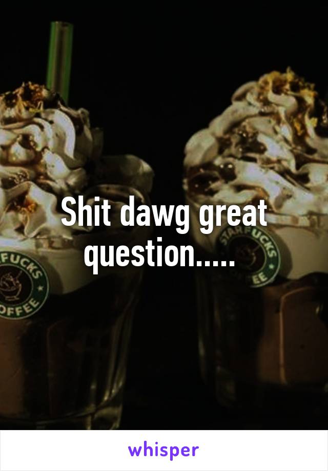 Shit dawg great question..... 