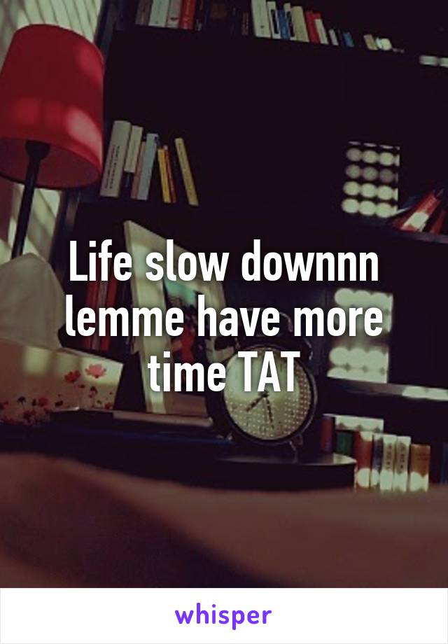 Life slow downnn lemme have more time TAT