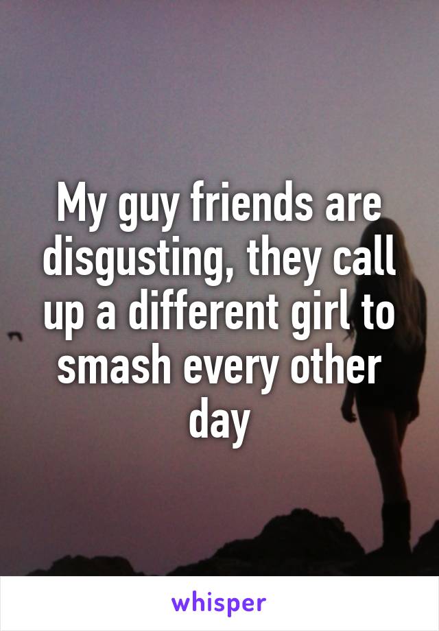 My guy friends are disgusting, they call up a different girl to smash every other day