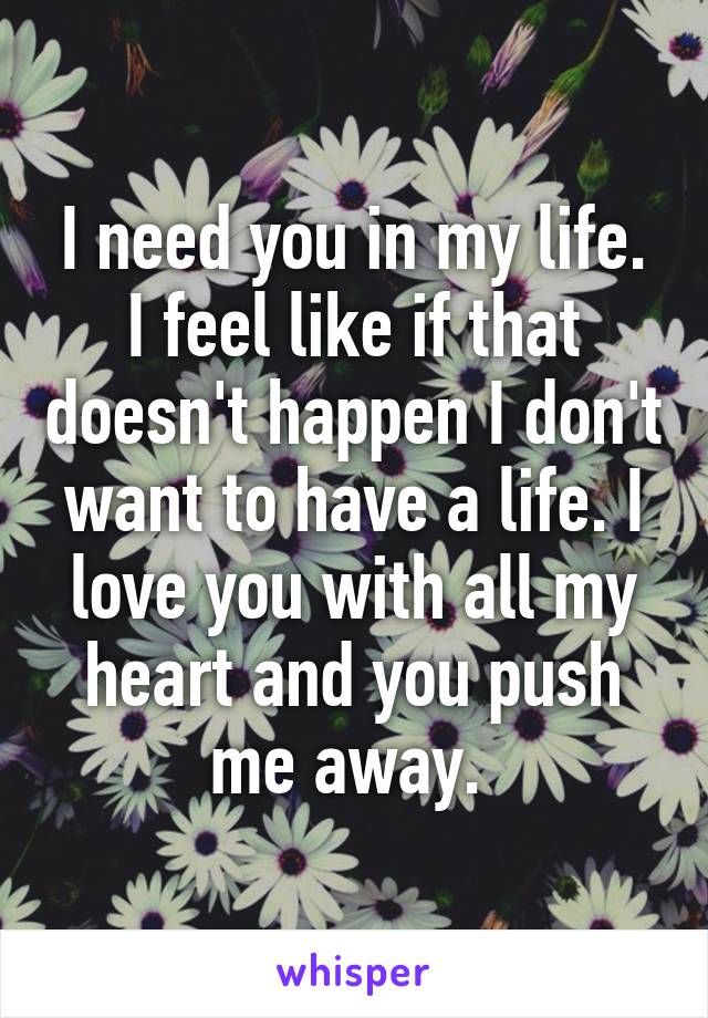 I need you in my life. I feel like if that doesn't happen I don't want to have a life. I love you with all my heart and you push me away. 