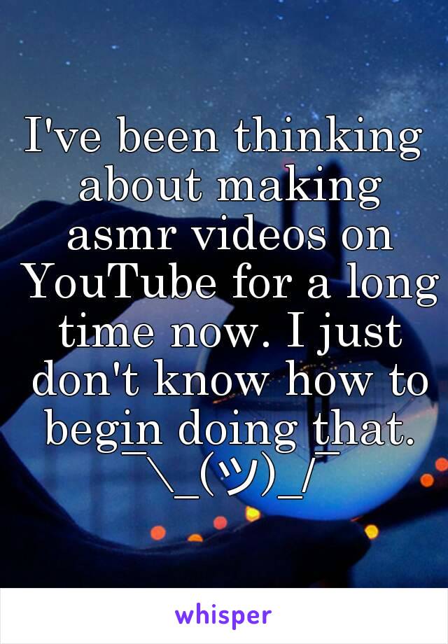 I've been thinking about making asmr videos on YouTube for a long time now. I just don't know how to begin doing that. ¯\_(ツ)_/¯