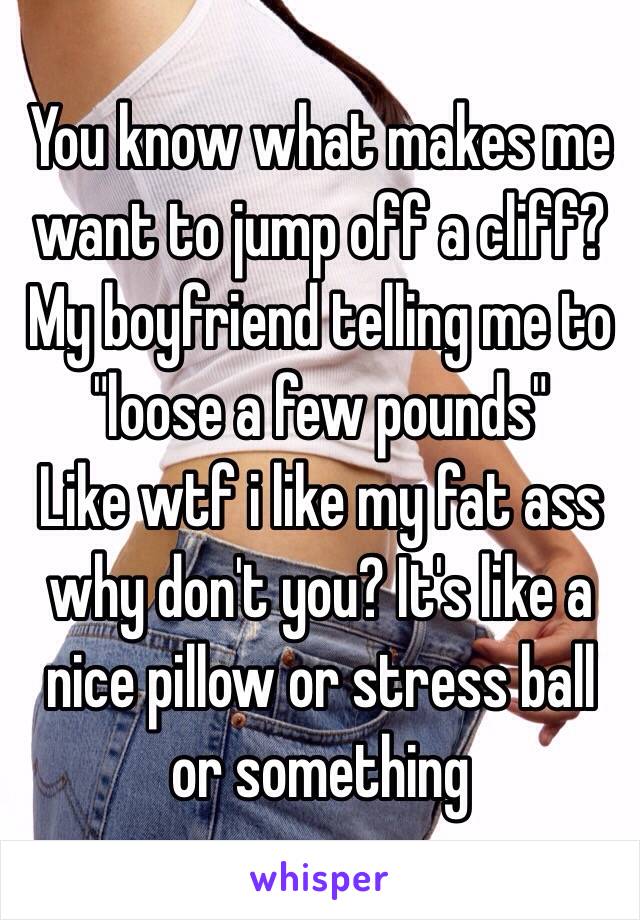 You know what makes me want to jump off a cliff? 
My boyfriend telling me to "loose a few pounds" 
Like wtf i like my fat ass why don't you? It's like a nice pillow or stress ball or something