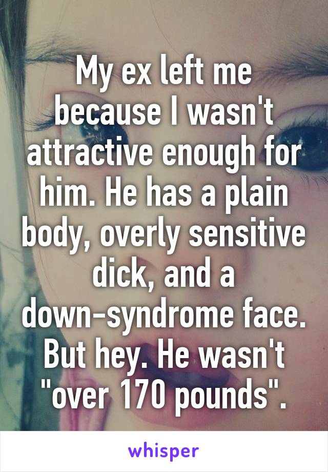 My ex left me because I wasn't attractive enough for him. He has a plain body, overly sensitive dick, and a down-syndrome face. But hey. He wasn't "over 170 pounds".