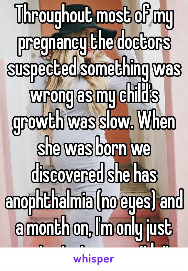 Throughout most of my pregnancy the doctors suspected something was wrong as my child's growth was slow. When she was born we discovered she has anophthalmia (no eyes) and a month on, I'm only just coming to terms with it.