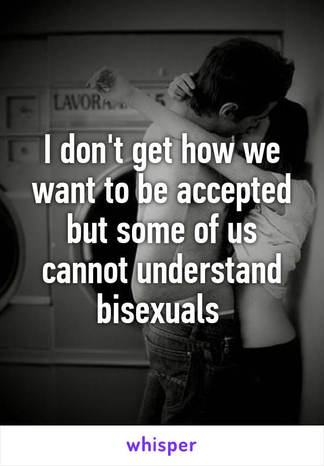 I don't get how we want to be accepted but some of us cannot understand bisexuals 