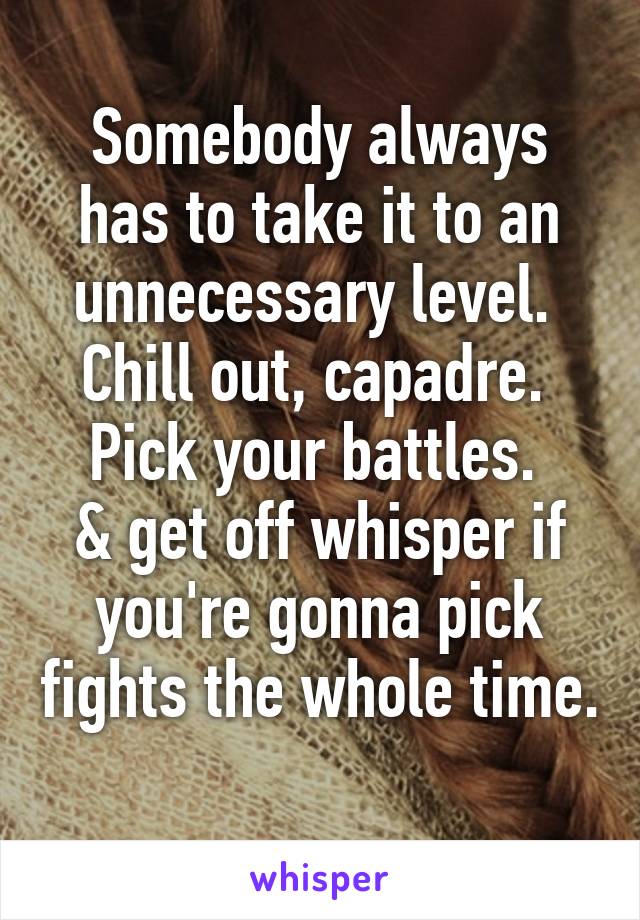 Somebody always has to take it to an unnecessary level. 
Chill out, capadre. 
Pick your battles. 
& get off whisper if you're gonna pick fights the whole time. 