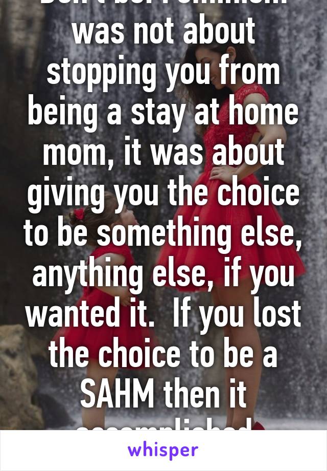 Don't be. Feminism was not about stopping you from being a stay at home mom, it was about giving you the choice to be something else, anything else, if you wanted it.  If you lost the choice to be a SAHM then it accomplished nothing. 