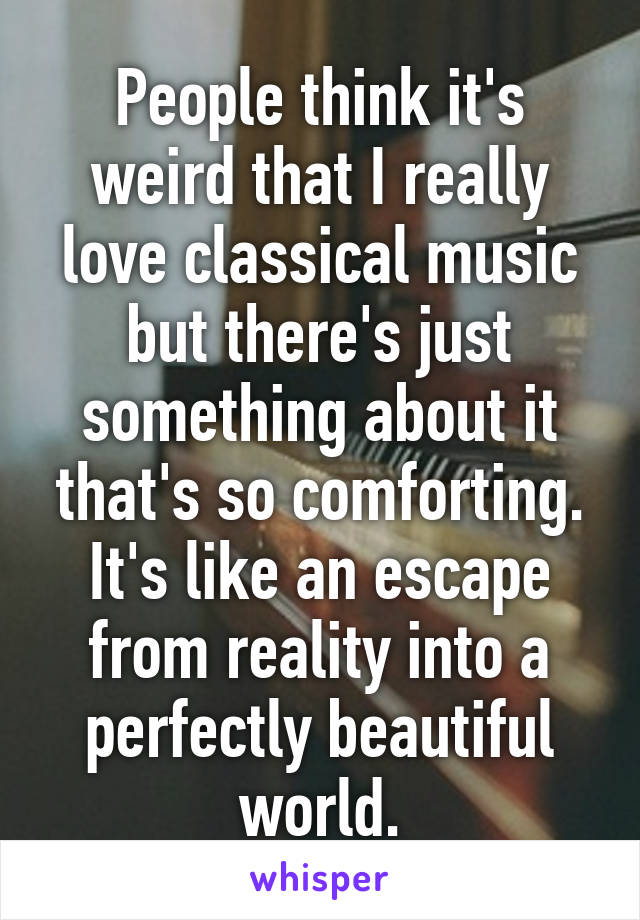 People think it's weird that I really love classical music but there's just something about it that's so comforting. It's like an escape from reality into a perfectly beautiful world.