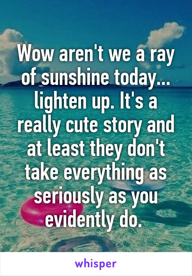 Wow aren't we a ray of sunshine today... lighten up. It's a really cute story and at least they don't take everything as seriously as you evidently do. 