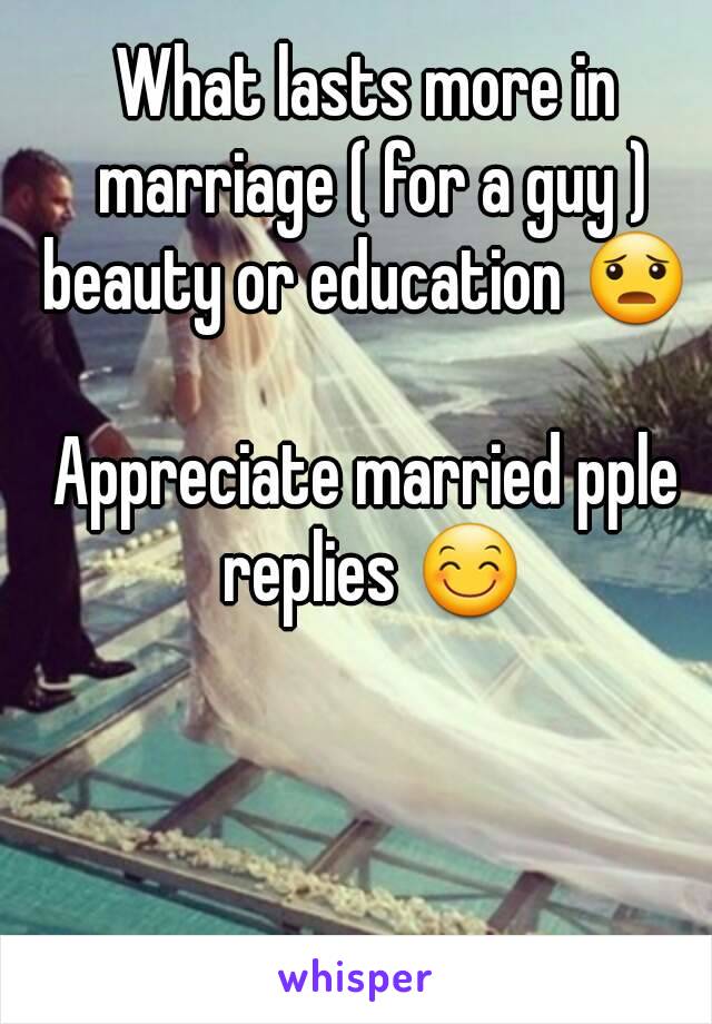 What lasts more in marriage ( for a guy )
beauty or education 😦

Appreciate married pple replies 😊