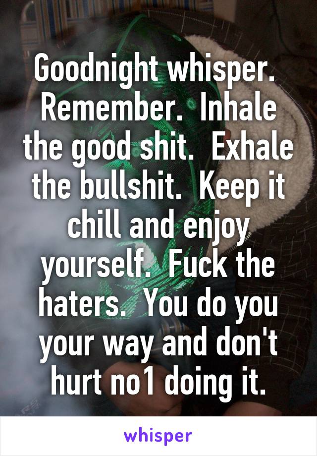 Goodnight whisper.  Remember.  Inhale the good shit.  Exhale the bullshit.  Keep it chill and enjoy yourself.  Fuck the haters.  You do you your way and don't hurt no1 doing it.