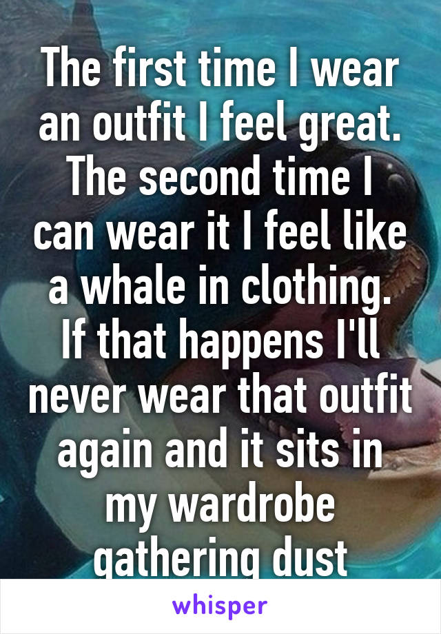 The first time I wear an outfit I feel great.
The second time I can wear it I feel like a whale in clothing.
If that happens I'll never wear that outfit again and it sits in my wardrobe gathering dust